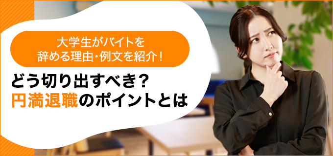 大学生がバイトを辞める理由・例文を紹介!どう切り出すべき?円満退職のポイントとは