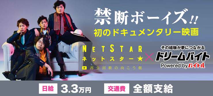大人気YouTuber「禁断ボーイズ!!」が出演する
初のドキュメンタリー映画『NET STAR ~再生回数の向こう側~』の
完成披露イベントをサポートするアルバイトを大募集!!