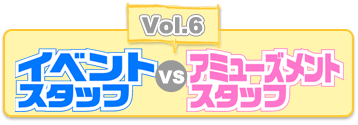 Vol.6 イベントスタッフvsアミューズメントスタッフ