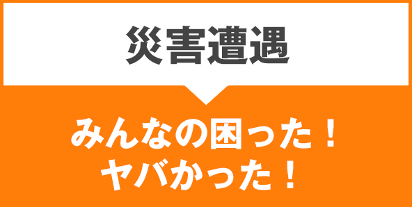 災害遭遇:みんなの困った!ヤバかった!