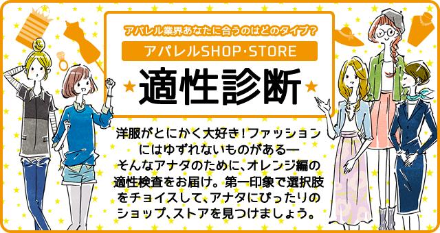 アパレル業界あなたに合うのはどのタイプ? アパレルSHOP・STORE 適性診断 洋服がとにかく大好き!ファッションにはゆずれないものがある―そんなアナタのために、適性検査をお届け。第一印象で選択肢をチョイスして、アナタにぴったりのショップ、ストアを見つけましょう。