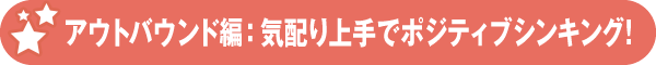 アウトバウンド編:気配り上手でポジティブシンキング!
