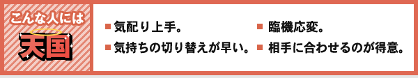 こんな人には 天国 気配り上手。 気持ちの切り替えが早い。 臨機応変。 相手に合わせるのが得意。
