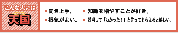 こんな人には 天国 聞き上手。 根気がよい。 知識を増やすことが好き。 説明して「わかった!」と言ってもらえると嬉しい。