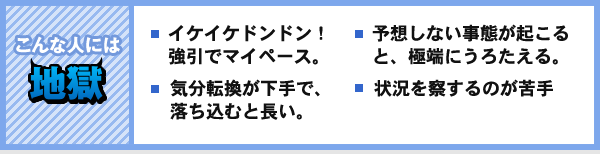 こんな人には 地獄 イケイケドンドン! 強引でマイペース。 気分転換が下手で、落ち込むと長い。 予想しない事態が起こると、極端にうろたえる。 状況を察するのが苦手