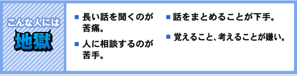 こんな人には 地獄 長い話を聞くのが苦痛。 人に相談するのが苦手。 話をまとめることが下手。 覚えること、考えることが嫌い。