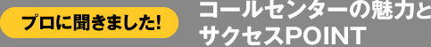 プロに聞きました! コールセンターの魅力とサクセスPOINT