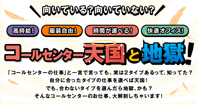 「コールセンターの仕事」と一言で言っても、実は2タイプあるって、知ってた?自分に合ったタイプの仕事を選べば天国!でも、合わないタイプを選んだら地獄、かも?そんなコールセンターのお仕事、大解剖しちゃいます!
