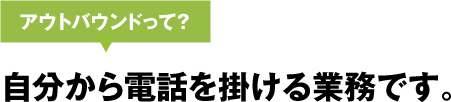 アウトバウンドって? 自分から電話を掛ける業務です。