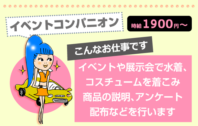イベントコンパニオン 時給1900円 こんなお仕事です:イベントや展示会で水着、コスチュームを着こみ、商品の説明、アンケート配布などを行います