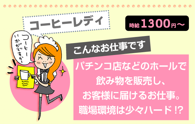 コーヒーレディー 時給1300円~ こんなお仕事です:パチンコ店などのホールで飲み物を販売し、お客様に届けるお仕事。職場環境は少々ハード!?