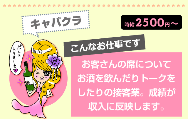 キャバクラ 時給2500円~ こんなお仕事です:お客さんの席についてお酒を飲んだりトークをしたりの接客業。成績が収入に反映します。
