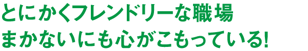とにかくフレンドリーな職場まかないにも心がこもっている！