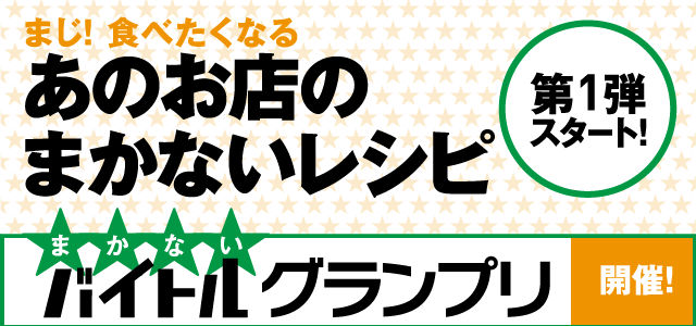 まじ！食べたくなるあのお店のまかないレシピ 第1弾スタート！ まかないバトルグランプリ開催　噂に聞いたあのお店のおいしいまかない。バイトしなくちゃお目にかかれないもんな～と眺めるのはまだ早い！　レシピまで聞き出して、バイトまかないグランプリ開催です！