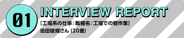 01 INTERVIEW REPORT ［工場系の仕事：職種名：工場での軽作業］池田俊規さん（20歳）