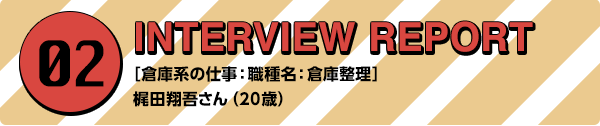 02 INTERVIEW REPORT ［倉庫系の仕事：職種名：倉庫整理］梶田翔吾さん（20歳）