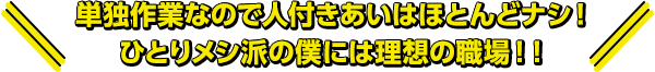 単独作業なので人付きあいはほとんどナシ！ひとりメシ派の僕には理想の職場！！