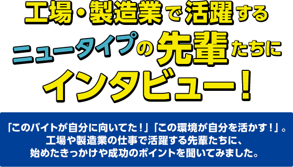 工場・製造業で活躍するニュータイプの先輩たちにインタビュー！ 「このバイトが自分に向いてた！」「この環境が自分を活かす！」。工場や製造業の仕事で活躍する先輩たちに、始めたきっかけや成功のポイントを聞いてみました。