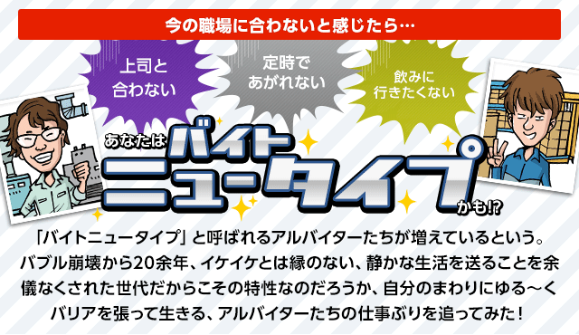 「バイトニュータイプ」と呼ばれるアルバイターたちが増えているという。バブル崩壊から20余年、イケイケとは縁のない、静かな生活を送ることを余儀なくされた世代だからこその特性なのだろうか、自分のまわりにゆる~くバリアを張って生きる、アルバイターたちの仕事ぶりを追ってみた!