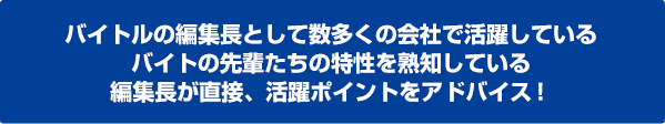 バイトルの編集長として数多くの会社で活躍しているバイトの先輩たちの特性を熟知している編集長が直接、活躍ポイントをアドバイス！