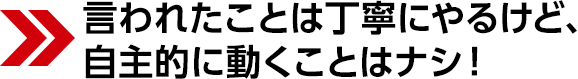 言われたことは丁寧にやるけど、自主的に動くことはナシ!