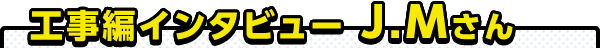 工事編インタビュー J.Mさん