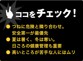 ココをチェック！●常に危険と隣り合わせ●暑さや寒さが厳しい日も●高所が苦手ならムリ