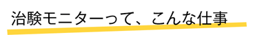 治験モニターって、こんな仕事