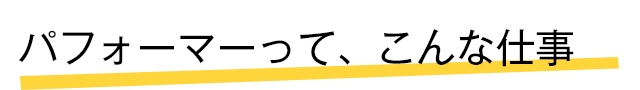 パフォーマーって、こんな仕事