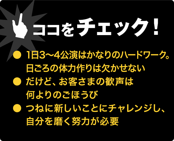 ココをチェック!●体力作り必須のハードワーク●歓声は何よりのごほうび●自分を磨く努力が必要