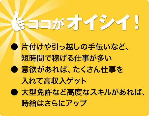 ココがオイシイ!●短時間で稼げる仕事が多い●沢山仕事を入れて高収入ゲット●大型免許など高度なスキルがあれば時給アップ