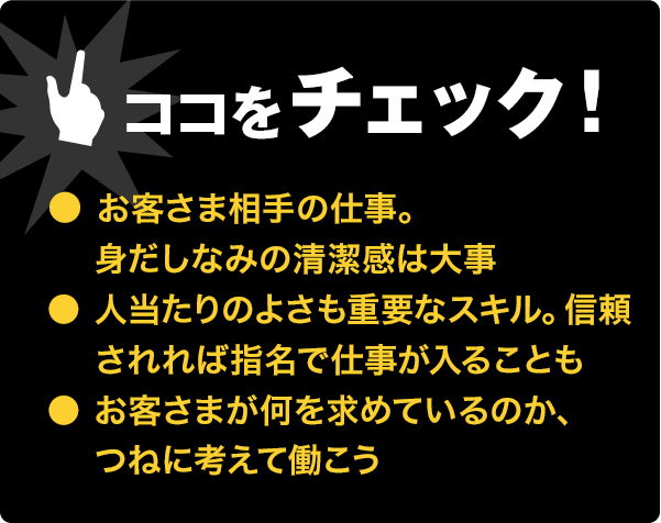 ココをチェック!●清潔感は大事●人当たりの良さも重要。信頼されれば指名で仕事が入ることも●何を求められているかを考えて働く