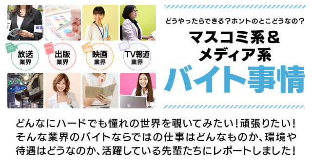 どうやったらできる?ホントのとこどうなの?マスコミ系&メディア系バイト事情 どんなにハードでも憧れの世界を覗いてみたい!頑張りたい!そんな業界のバイトならではの仕事はどんなものか、環境や待遇はどうなのか、活躍している先輩たちにレポートしました!