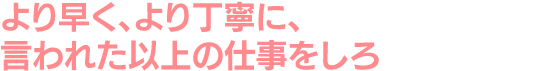 より早く、より丁寧に、言われた以上の仕事をしろ