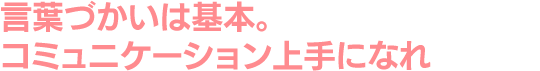 言葉づかいは基本。コミュニケーション上手になれ