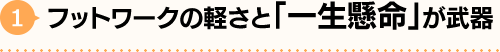 1.フットワークの軽さと「一生懸命」が武器