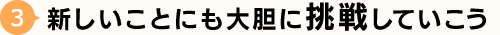 3.新しいことにも大胆に挑戦していこう