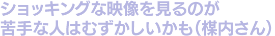 ショッキングな映像を見るのが苦手な人はむずかしいかも（楳内さん）