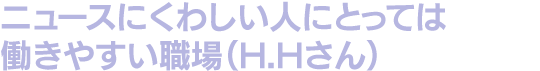 ニュースにくわしい人にとっては働きやすい職場（H.Hさん）