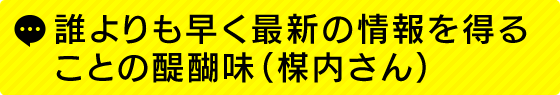 誰よりも早く最新の情報を得ることの醍醐味(楳内さん)