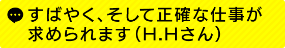 すばやく、そして正確な仕事が求められます(H.Hさん)