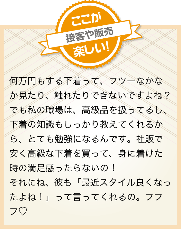 何万円もする下着って、フツーなかなか見たり、触れたりできないですよね？でも私の職場は、高級品を扱ってるし、下着の知識もしっかり教えてくれるから、とても勉強になるんです。社販で安く高級な下着を買って、身に着けた時の満足感ったらないの！
            それにね、彼も「最近スタイル良くなったよね！」って言ってくれるの。フフフ?