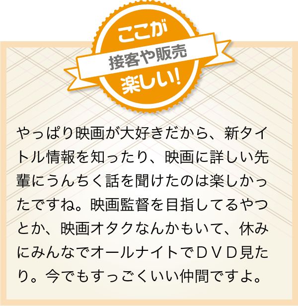 やっぱり映画が大好きだから、新タイトル情報を知ったり、映画に詳しい先輩にうんちく話を聞けたのは楽しかったですね。映画監督を目指してるやつとか、映画オタクなんかもいて、休みにみんなでオールナイトでＤＶＤ見たり。今でもすっごくいい仲間ですよ。