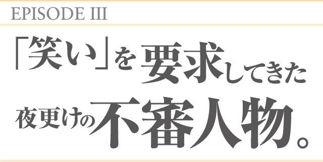 EPISODEⅢ 「笑い」を要求してきた夜更けの不審人物。