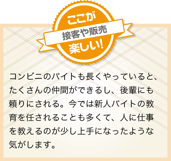 コンビニのバイトも長くやっていると、たくさんの仲間ができるし、後輩にも頼りにされる。今では新人バイトの教育を任されることも多くて、人に仕事を教えるのが少し上手になったような気がします。