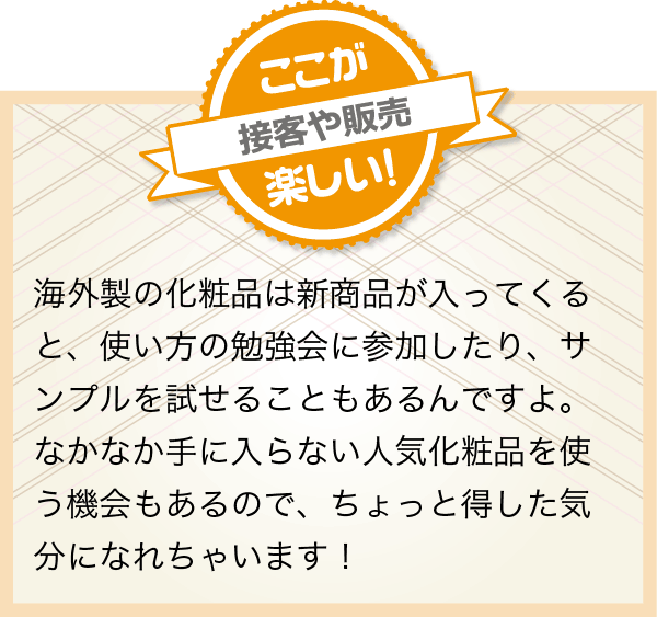 海外製の化粧品は新商品が入ってくると、使い方の勉強会に参加したり、サンプルを試せることもあるんですよ。なかなか手に入らない人気化粧品を使う機会もあるので、ちょっと得した気分になれちゃいます!