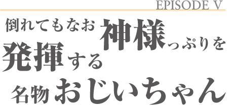 EPISODEⅤ 倒れてもなお神様っぷりを発揮する名物おじいちゃん
