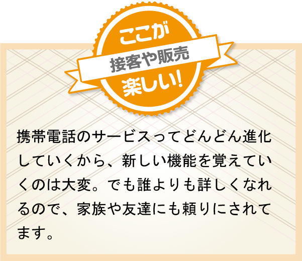 携帯電話のサービスってどんどん進化していくから、新しい機能を覚えていくのは大変。でも誰よりも詳しくなれるので、家族や友達にも頼りにされてます。