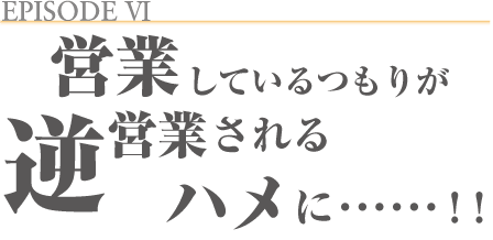 EPISODE _ 営業しているつもりが、逆営業されるハメに……!!