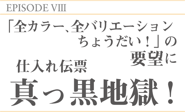 EPISODE8「全カラー、全バリエーションちょうだい！」の要望に仕入れ伝票真っ黒地獄！
